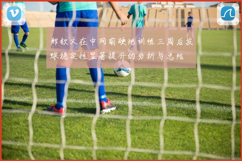 郑钦文在中网前硬地训练三周后发球稳定性显著提升的分析与总结