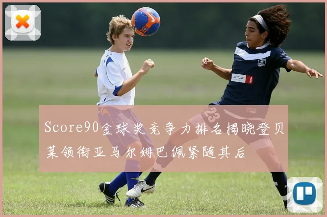 Score90金球奖竞争力排名揭晓登贝莱领衔亚马尔姆巴佩紧随其后