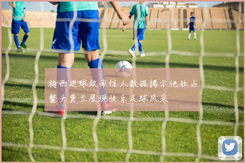 梅西进球效率惊人数据揭示他独占鳌头费兰展现快乐足球风采