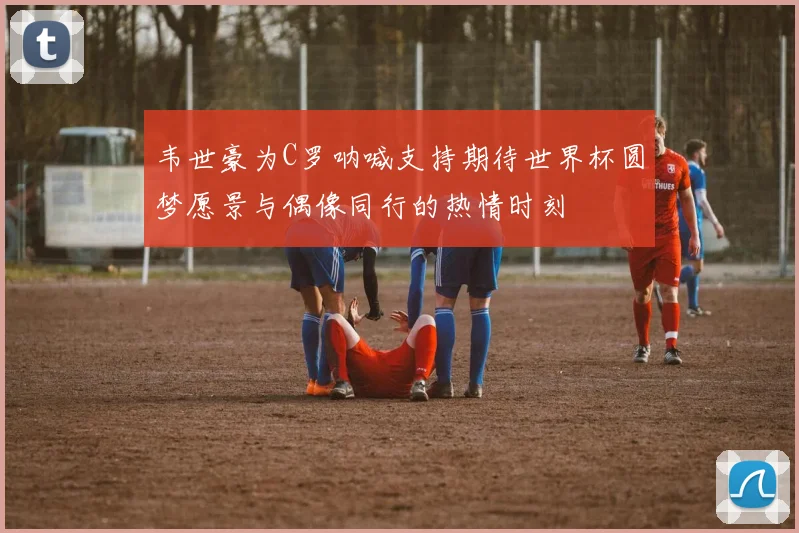 韦世豪为C罗呐喊支持期待世界杯圆梦愿景与偶像同行的热情时刻