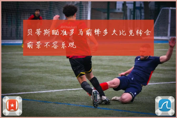 贝蒂斯瞄准罗马前锋多夫比克转会前景不容乐观