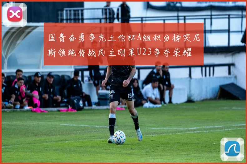 国青奋勇争先土伦杯A组积分榜突尼斯领跑将战民主刚果U23争夺荣耀