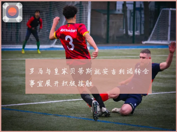 罗马与皇家贝蒂斯就安吉利诺转会事宜展开积极接触
