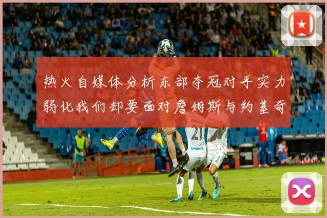 热火自媒体分析东部夺冠对手实力弱化我们却要面对詹姆斯与约基奇的挑战