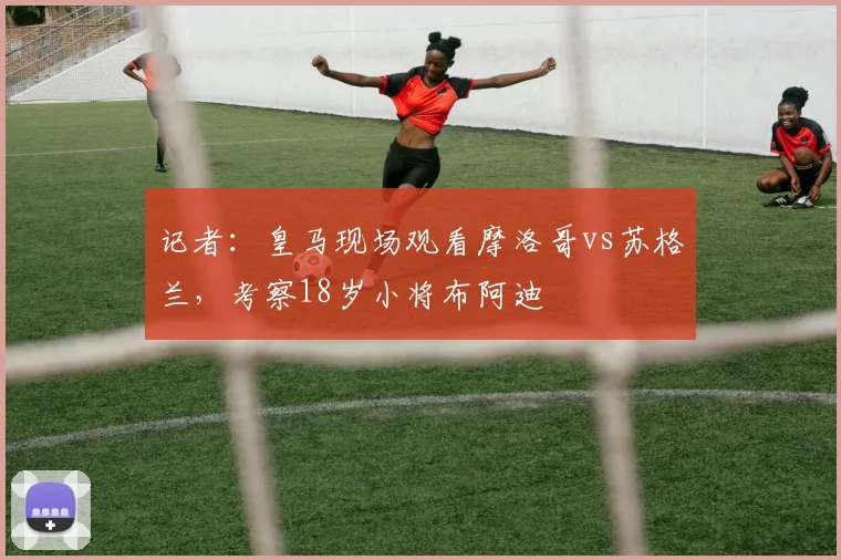 记者：皇马现场观看摩洛哥vs苏格兰，考察18岁小将布阿迪