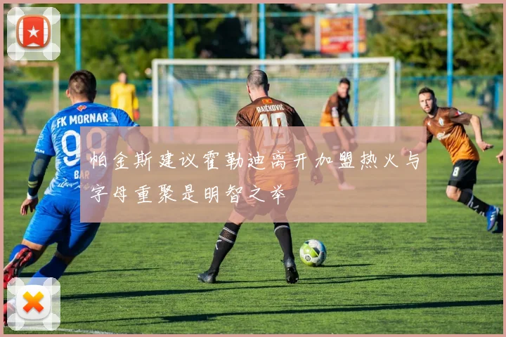 帕金斯建议霍勒迪离开加盟热火与字母重聚是明智之举