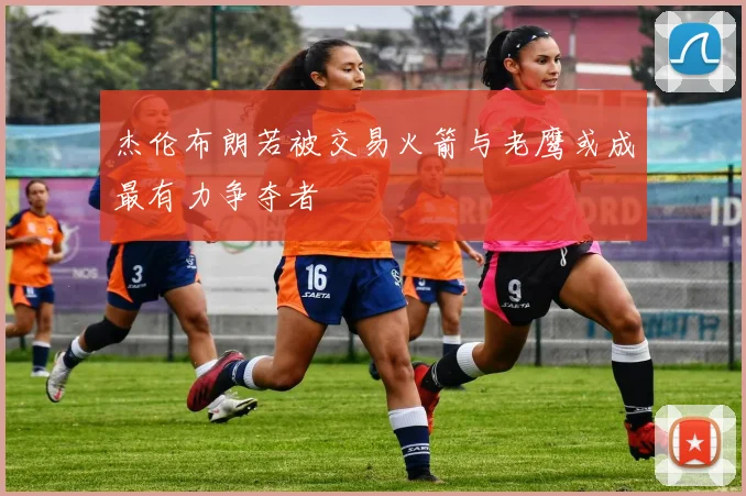 杰伦布朗若被交易火箭与老鹰或成最有力争夺者