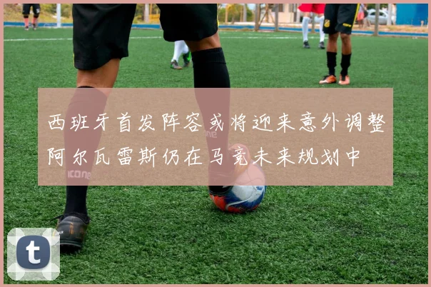 西班牙首发阵容或将迎来意外调整阿尔瓦雷斯仍在马竞未来规划中