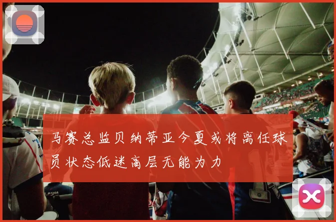 马赛总监贝纳蒂亚今夏或将离任球员状态低迷高层无能为力