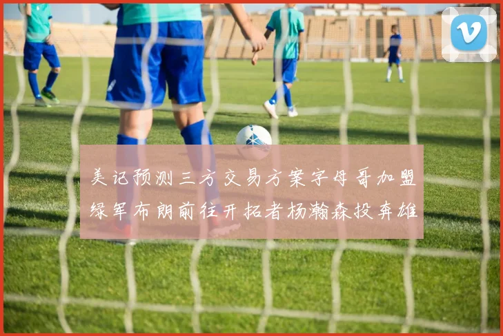 美记预测三方交易方案字母哥加盟绿军布朗前往开拓者杨瀚森投奔雄鹿