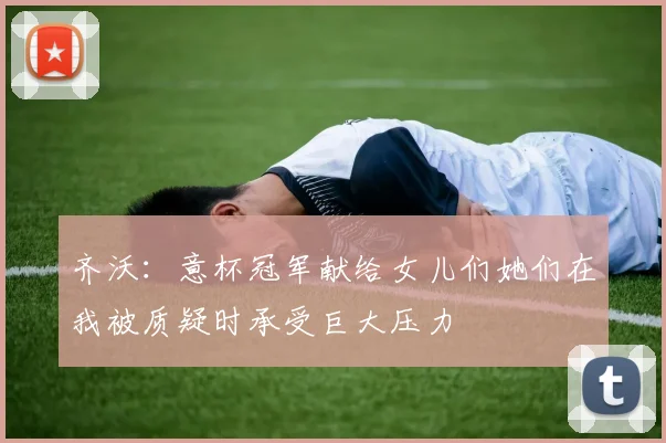 齐沃：意杯冠军献给女儿们她们在我被质疑时承受巨大压力